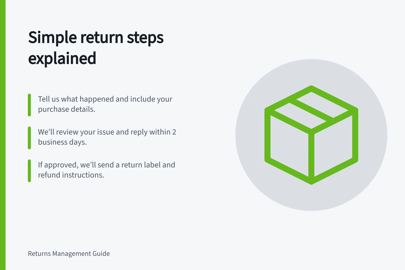 Simple return steps explained: Tell us what happened and include your purchase details.; We’ll review your issue and reply within 2 business days.; If approved, we’ll send a return label and refund instructions.