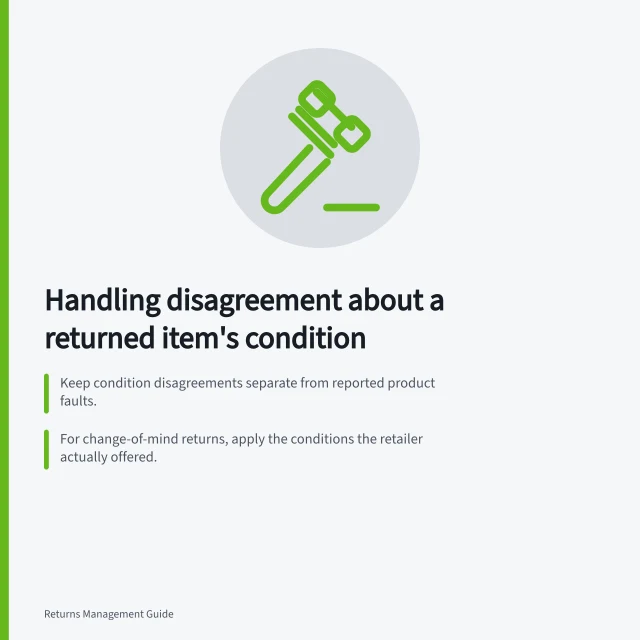 Handling disagreement about a returned item's condition: Keep condition disagreements separate from reported product faults.; For change-of-mind returns, apply the conditions the retailer actually offered.; Under ACL consumer guarantees, remedies may be repair, replacement or refund. Handling disagreement about a returned item's condition