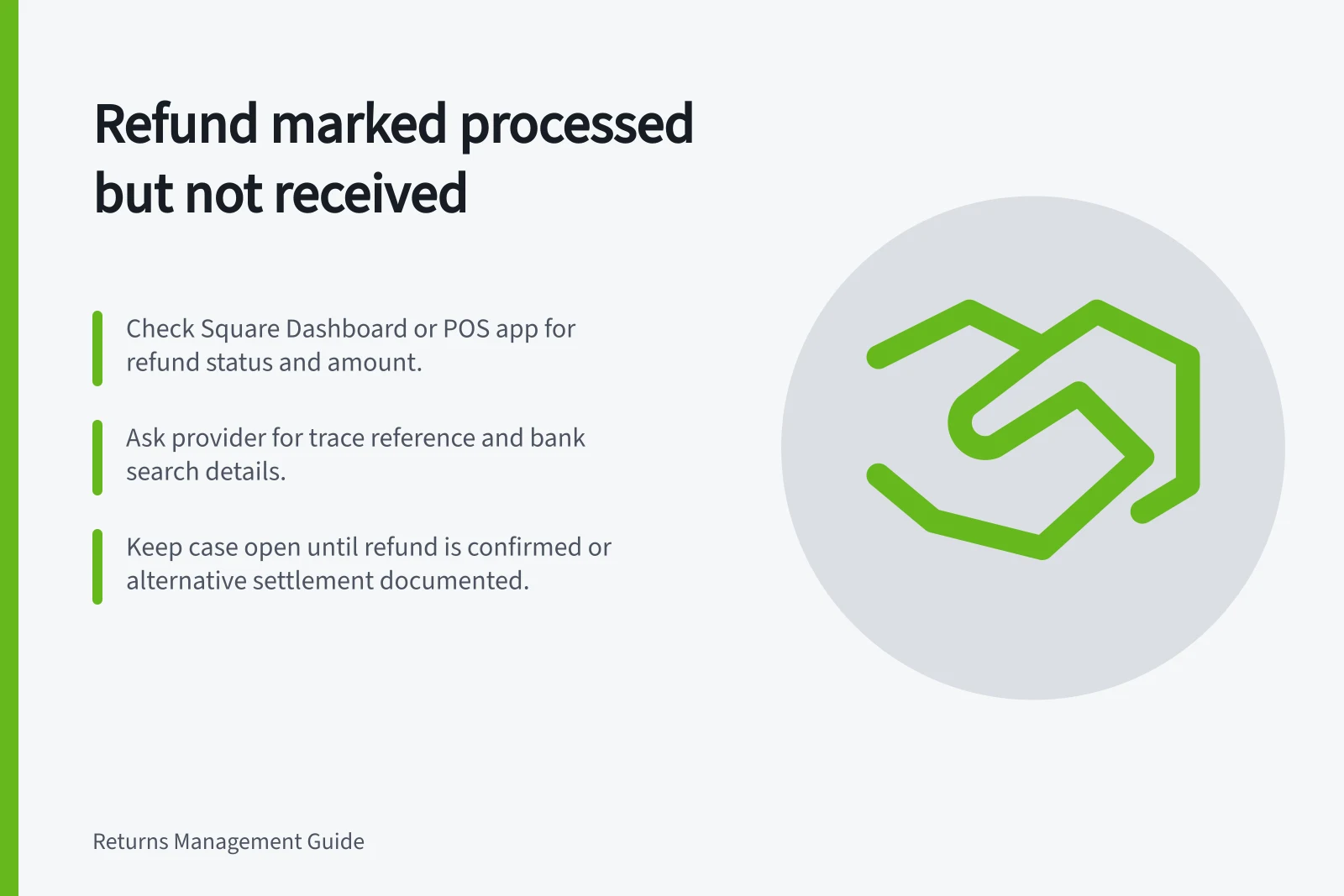 Refund marked processed but not received: Check Square Dashboard or POS app for refund status and amount.; Ask provider for trace reference and bank search details.; Keep case open until refund is confirmed or alternative settlement documented.