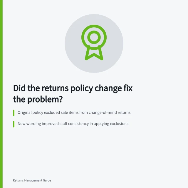 Did the returns policy change fix the problem?: Original policy excluded sale items from change-of-mind returns.; New wording improved staff consistency in applying exclusions.; Faulty product claims still reached assessment under revised rules. Reviewing whether a policy change solved the intended problem