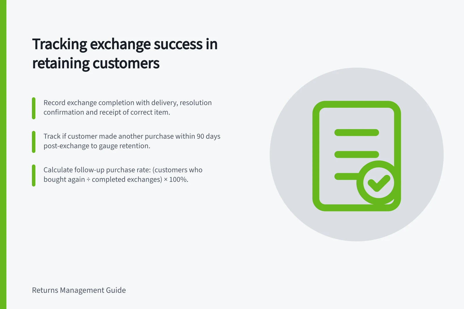 Tracking exchange success in retaining customers: Record exchange completion with delivery, resolution confirmation and receipt of correct item.; Track if customer made another purchase within 90 days post-exchange to gauge retention.; Calculate follow-up purchase rate: (customers who bought again ÷ completed exchanges) × 100%.